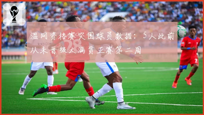 温网资格赛突围球员数据：5人此前从未晋级大满贯正赛第二周