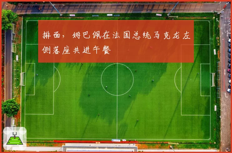 排面，姆巴佩在法国总统马克龙左侧落座共进午餐