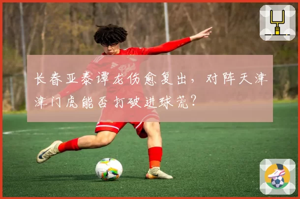 长春亚泰谭龙伤愈复出，对阵天津津门虎能否打破进球荒？