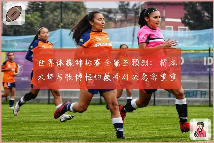 世界体操锦标赛全能王预测:桥本大辉与张博恒的巅峰对决悬念重重