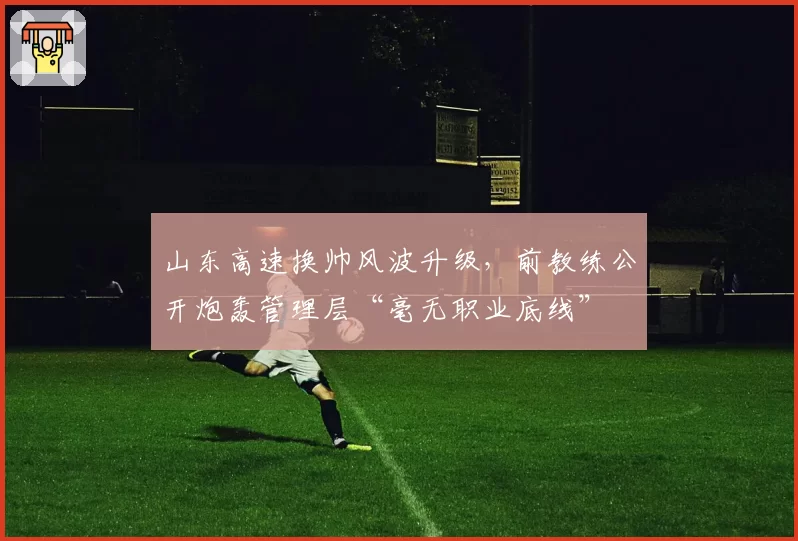 山东高速换帅风波升级,前教练公开炮轰管理层“毫无职业底线”