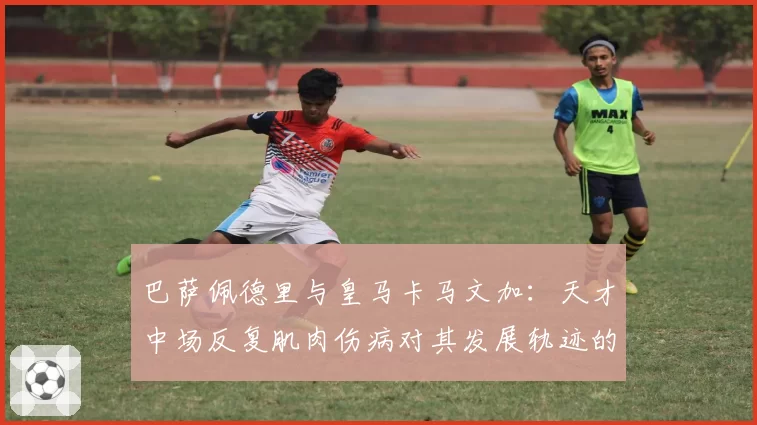 巴萨佩德里与皇马卡马文加：天才中场反复肌肉伤病对其发展轨迹的长期影响